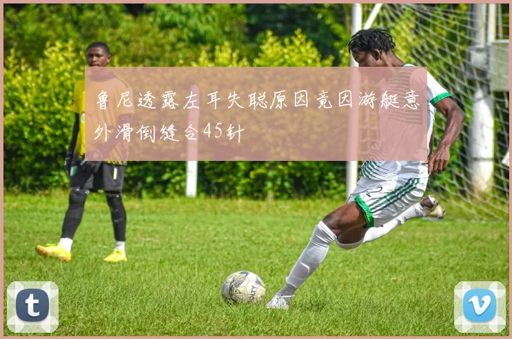 鲁尼透露左耳失聪原因竟因游艇意外滑倒缝合45针