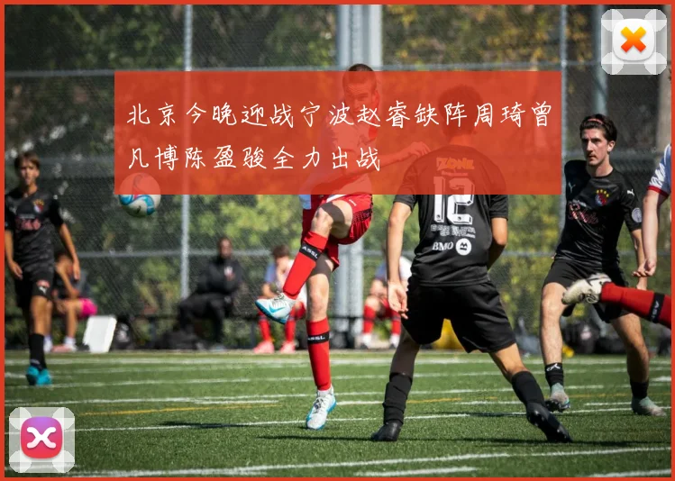 北京今晚迎战宁波赵睿缺阵周琦曾凡博陈盈骏全力出战