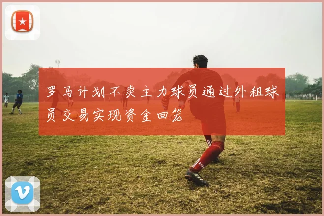 罗马计划不卖主力球员通过外租球员交易实现资金回笼