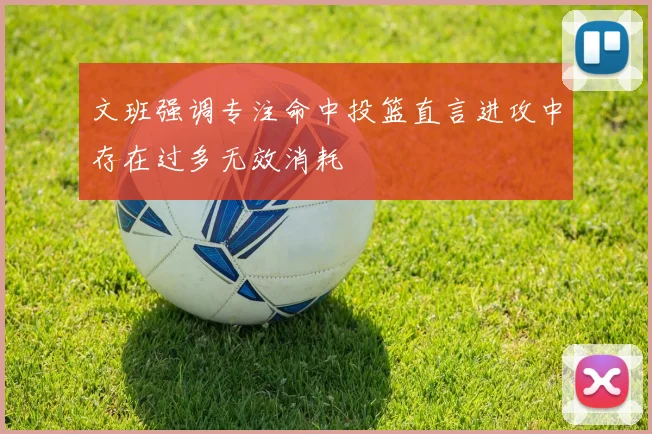 文班强调专注命中投篮直言进攻中存在过多无效消耗