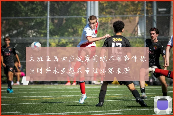 文班亚马回应故意罚球不中事件称当时并未多想只专注比赛表现
