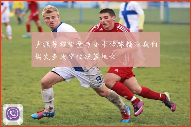 卢指导称哈登与小卡传球精准我们错失多次空位投篮机会