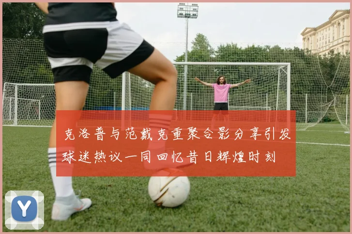 克洛普与范戴克重聚合影分享引发球迷热议一同回忆昔日辉煌时刻