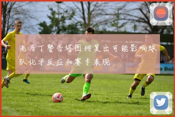 老马丁警告塔图姆复出可能影响球队化学反应和赛季表现