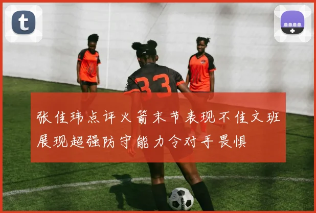 张佳玮点评火箭末节表现不佳文班展现超强防守能力令对手畏惧