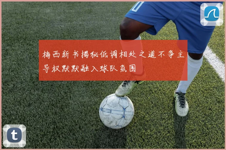 梅西新书揭秘低调相处之道不争主导权默默融入球队氛围