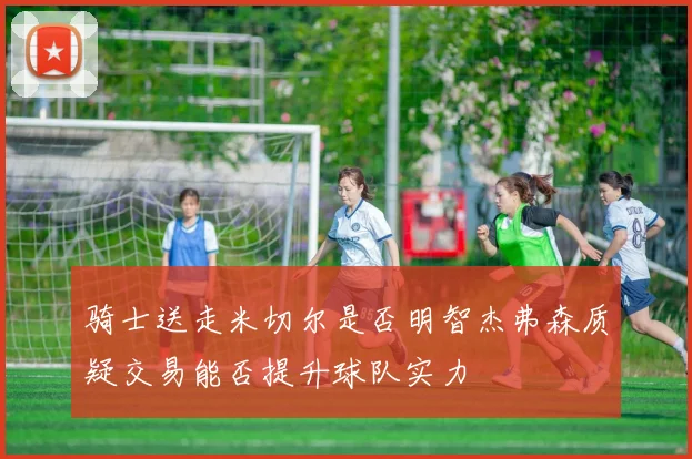 骑士送走米切尔是否明智杰弗森质疑交易能否提升球队实力