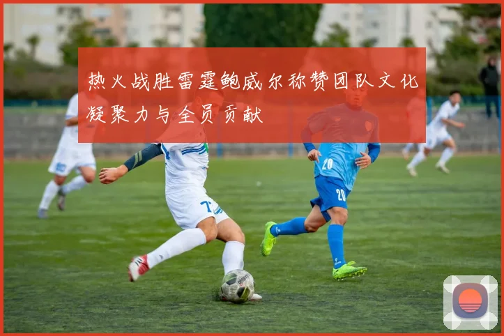 热火战胜雷霆鲍威尔称赞团队文化凝聚力与全员贡献
