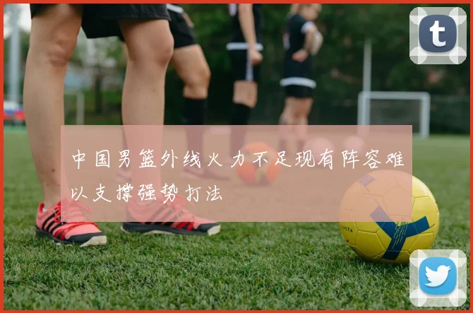 中国男篮外线火力不足现有阵容难以支撑强势打法