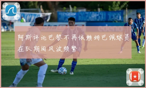 阿斯评论巴黎不再依赖姆巴佩球员在队期间风波频繁