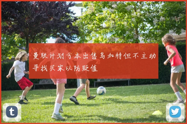 曼联计划亏本出售乌加特但不主动寻找买家以防贬值