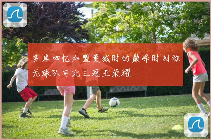 多库回忆加盟曼城时的巅峰时刻称无球队可比三冠王荣耀