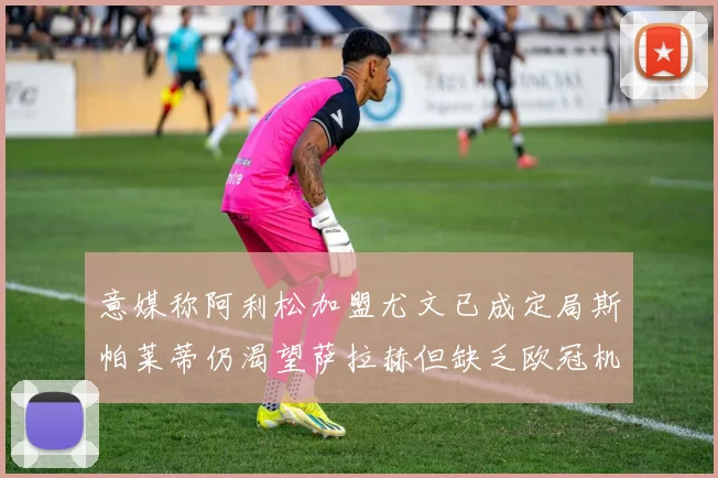 意媒称阿利松加盟尤文已成定局斯帕莱蒂仍渴望萨拉赫但缺乏欧冠机会