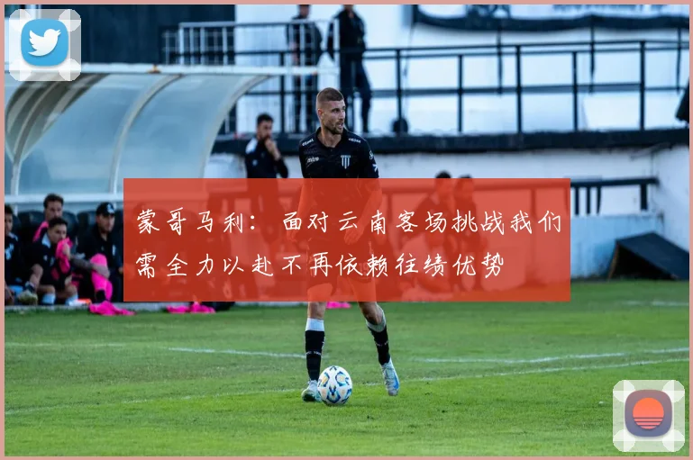 蒙哥马利：面对云南客场挑战我们需全力以赴不再依赖往绩优势