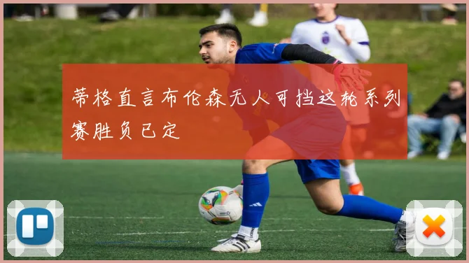 蒂格直言布伦森无人可挡这轮系列赛胜负已定