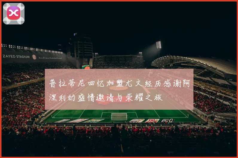 普拉蒂尼回忆加盟尤文经历感谢阿涅利的盛情邀请与荣耀之旅