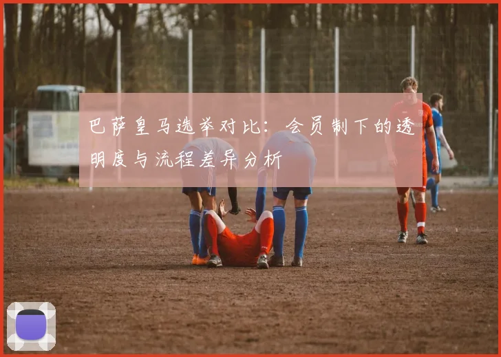 巴萨皇马选举对比：会员制下的透明度与流程差异分析