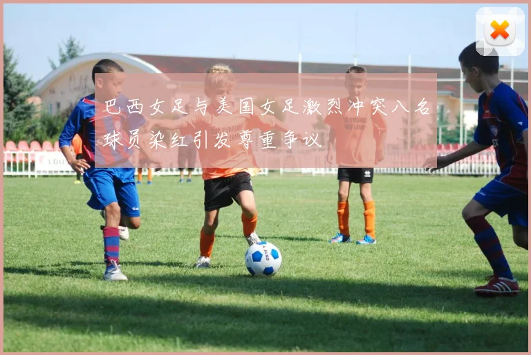 巴西女足与美国女足激烈冲突八名球员染红引发尊重争议