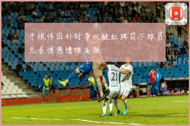 于根伟因补时争议被红牌罚下球员无奈愤懑情绪高涨