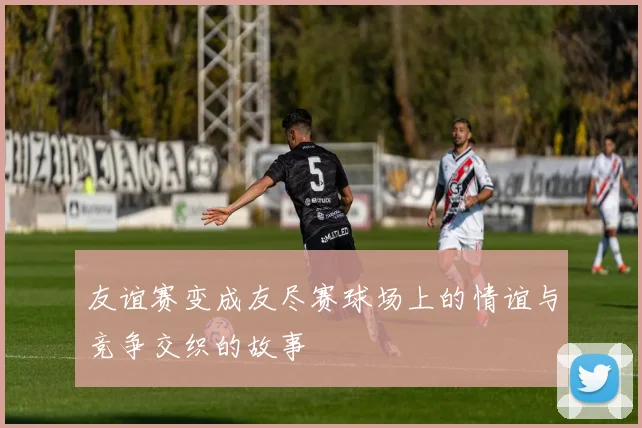 友谊赛变成友尽赛球场上的情谊与竞争交织的故事