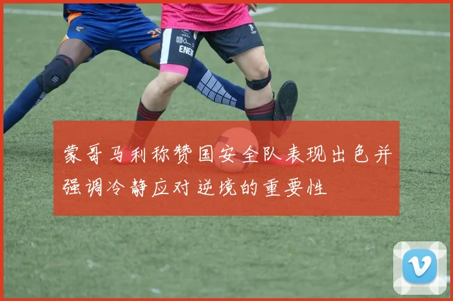 蒙哥马利称赞国安全队表现出色并强调冷静应对逆境的重要性