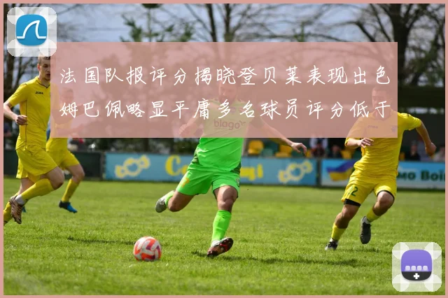 法国队报评分揭晓登贝莱表现出色姆巴佩略显平庸多名球员评分低于六分