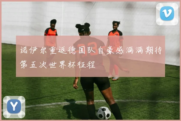 诺伊尔重返德国队自豪感满满期待第五次世界杯征程