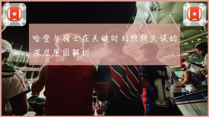 哈登与骑士在关键时刻频频失误的深层原因解析