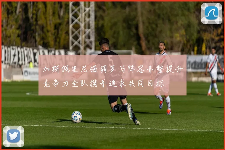 加斯佩里尼强调罗马阵容齐整提升竞争力全队携手追求共同目标